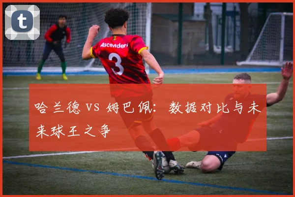哈兰德 vs 姆巴佩：数据对比与未来球王之争