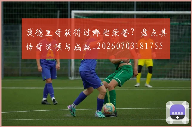 莫德里奇获得过哪些荣誉?盘点其传奇奖项与成就_20260703181755