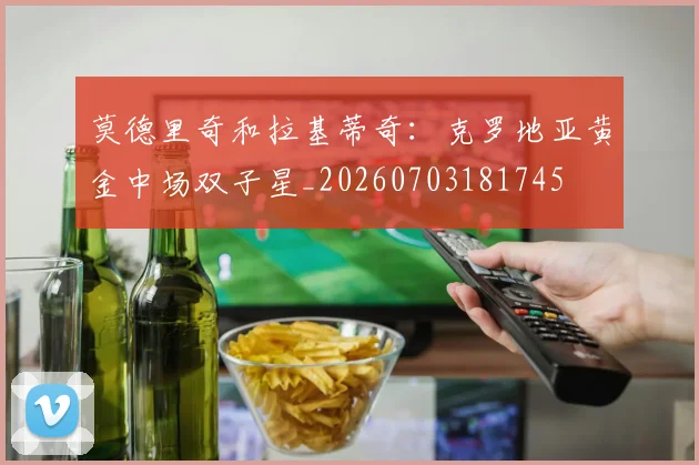 莫德里奇和拉基蒂奇：克罗地亚黄金中场双子星_20260703181745