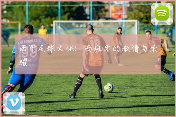 西甲足球文化：西班牙的激情与荣耀