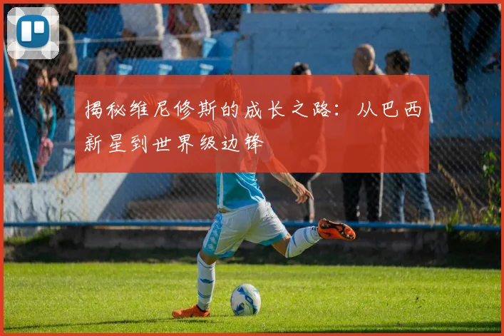 揭秘维尼修斯的成长之路：从巴西新星到世界级边锋
