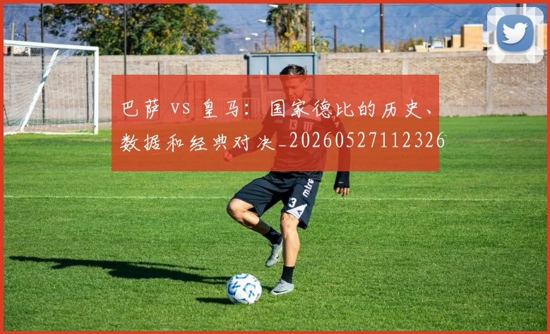 巴萨 vs 皇马：国家德比的历史、数据和经典对决_20260527112326