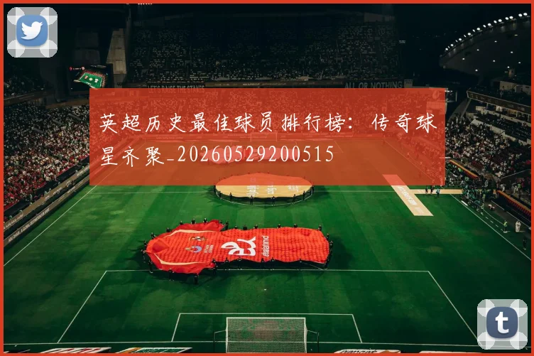 英超历史最佳球员排行榜：传奇球星齐聚_20260529200515