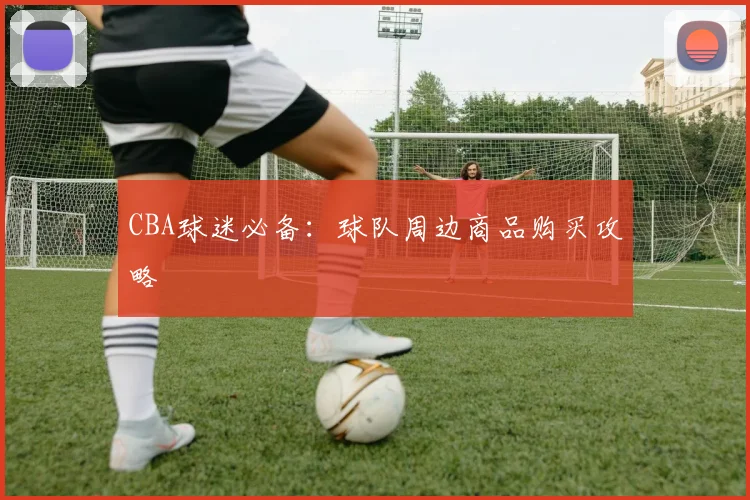 CBA球迷必备:球队周边商品购买攻略